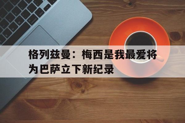 Yabo Sports-格列兹曼前经纪人炮轰梅西态度可悲 不传球格子